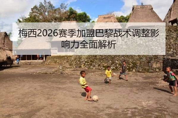 梅西2026赛季加盟巴黎战术调整影响力全面解析