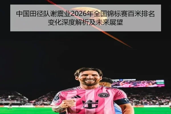 中国田径队谢震业2026年全国锦标赛百米排名变化深度解析及未来展望