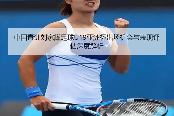 中国青训刘家耀足球U19亚洲杯出场机会与表现评估深度解析