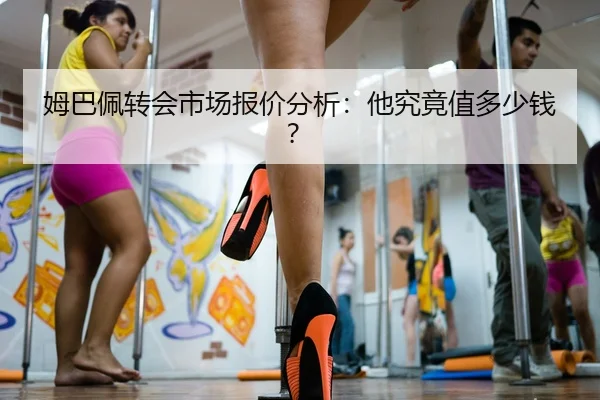 姆巴佩转会市场报价分析：他究竟值多少钱？